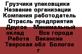 Грузчики-упаковщики › Название организации ­ Компания-работодатель › Отрасль предприятия ­ Другое › Минимальный оклад ­ 1 - Все города Работа » Вакансии   . Тверская обл.,Бологое г.